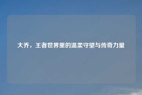 大乔，王者世界里的温柔守望与传奇力量