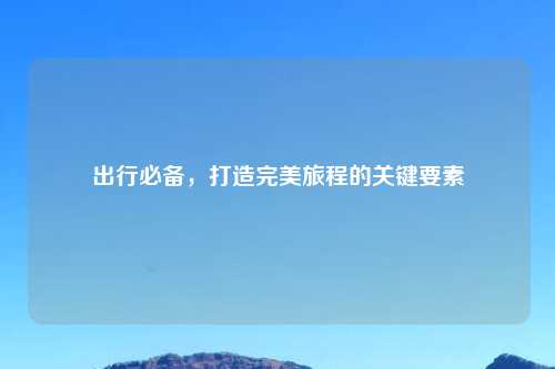 出行必备，打造完美旅程的关键要素