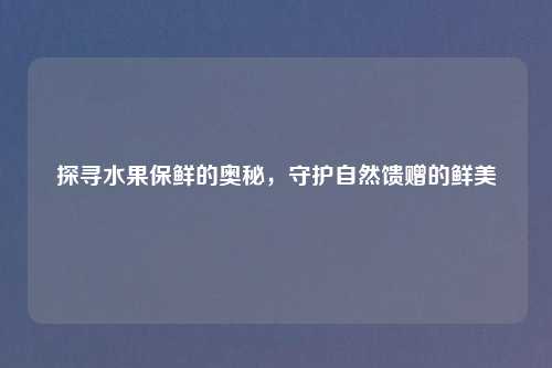 探寻水果保鲜的奥秘，守护自然馈赠的鲜美