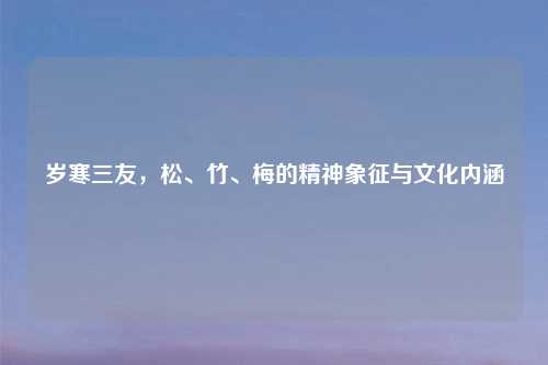 岁寒三友，松、竹、梅的精神象征与文化内涵