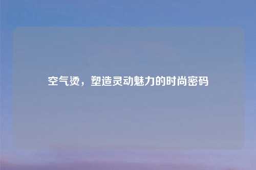 空气烫，塑造灵动魅力的时尚密码